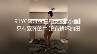 91YCM009 日租女友▌小鱼▌只有累死的牛 没有耕坏的田