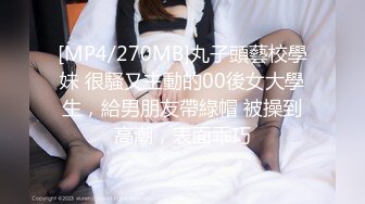 [MP4/270MB]丸子頭藝校學妹 很騷又主動的00後女大學生，給男朋友帶綠帽 被操到高潮，表面乖巧