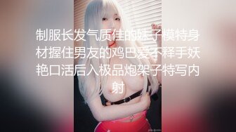 制服长发气质佳的妹子模特身材握住男友的鸡巴爱不释手妖艳口活后入极品炮架子特写内射