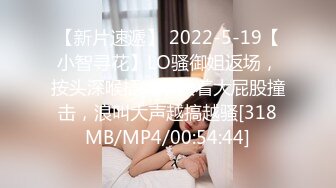 【新片速遞】 2022-5-19【小智寻花】LO骚御姐返场，按头深喉插嘴，扶着大屁股撞击，浪叫大声越搞越骚[318MB/MP4/00:54:44]