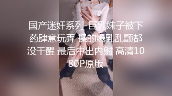 国产迷奸系列-巨乳妹子被下药肆意玩弄 操的爆乳乱颤都没干醒 最后中出内射 高清1080P原版