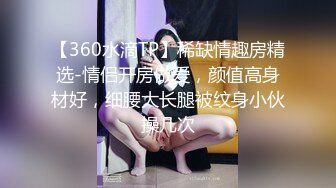 【360水滴TP】稀缺情趣房精选-情侣开房做爱，颜值高身材好，细腰大长腿被纹身小伙操几次