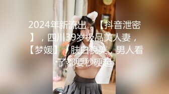 2024年新流出，【抖音泄密】，四川39岁极品美人妻，【梦媛】，肤白貌美，男人看了都要秒硬起