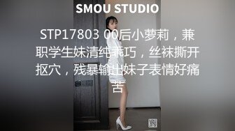 STP17803 00后小萝莉，兼职学生妹清纯乖巧，丝袜撕开抠穴，残暴输出妹子表情好痛苦