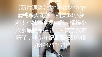 【新片速遞】&nbsp;&nbsp;清纯系天花板！甜美18小萝莉！小妹妹全裸自慰，揉搓小穴水晶假屌抽插，太爽了我不行了，小小年纪很骚[650MB/MP4/53:53]