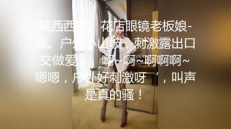 陕西西安、花店眼镜老板娘-燕。户外小山坡，刺激露出口交做爱，’啊~啊~啊啊啊~嗯嗯，户外好刺激呀‘，叫声是真的骚！