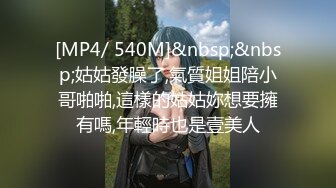 [MP4/ 540M]&nbsp;&nbsp;姑姑發臊了,氣質姐姐陪小哥啪啪,這樣的姑姑妳想要擁有嗎,年輕時也是壹美人