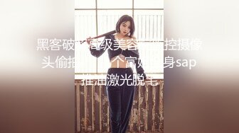 黑客破解高级美容院监控摄像头偷拍❤️几个富姐全身sap推油激光脱毛