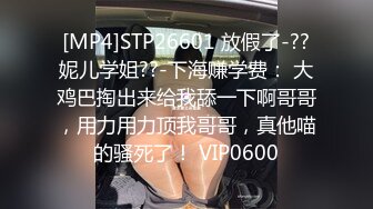 [MP4]STP26601 放假了-??妮儿学姐??-下海赚学费： 大鸡巴掏出来给我舔一下啊哥哥，用力用力顶我哥哥，真他喵的骚死了！ VIP0600