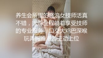 养生会所里的骚浪女技师活真不错，大哥全程躺着享受技师的专业服务，口交大鸡巴深喉玩弄胸推漫游主动上位