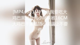 [MP4/ 381M] 爸爸我要吃大鸡巴黑丝母狗小嫩妹被16CM大鸡巴干爹抽插小逼逼让不要停