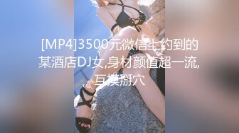 [MP4]3500元微信上约到的某酒店DJ女,身材颜值超一流,互摸掰穴