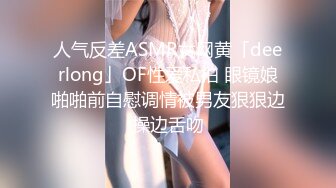 人气反差ASMR女网黄「deerlong」OF性爱私拍 眼镜娘啪啪前自慰调情被男友狠狠边操边舌吻