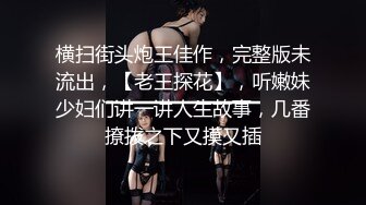 横扫街头炮王佳作，完整版未流出，【老王探花】，听嫩妹少妇们讲一讲人生故事，几番撩拨之下又摸又插