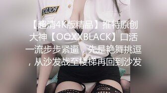 【超清4K版精品】推特原创大神【OOXXBLACK】口活一流步步紧逼，先是艳舞挑逗，从沙发战至楼梯再回到沙发