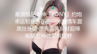 最浪极品女神『PONY』约炮幸运粉丝开车到户外激情车震 黑丝长腿 漂亮美乳身材超棒 极品女神做爱很狂野