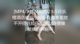 [MP4/926MB]2023-5月乐橙酒店偷拍小姐姐有点害羞放不开捂住脸任由男友随便操 被操的啊啊叫