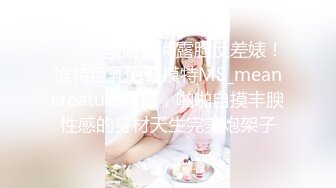 ⚫️⚫️重磅订阅露脸反差婊！推特巨乳肥臀模特MS_meancreature私拍，啪啪自摸丰腴性感的身材天生完美炮架子