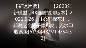 【新速片遞】⭐⭐⭐【2023年新模型，4K画质超清版本】2021.5.26，【文轩探花】，都说这个妹子像郑爽，无水印收藏版[6190MB/MP4/54:52]