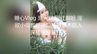 糖心Vlog 派大星 网红御姐 淫欲小母狗超强口技施展术后入深插被操瘫在床