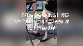 ❤️【推特 DOGKING】顶级大神约操各种00后反差婊 淫荡下贱骚母狗