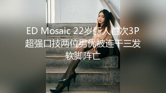 ED Mosaic 22岁新人首次3P超强口技两位男优被连干三发软脚阵亡