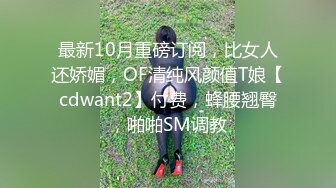 最新10月重磅订阅，比女人还娇媚，OF清纯风颜值T娘【cdwant2】付费，蜂腰翘臀，啪啪SM调教