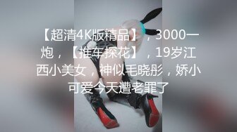 【超清4K版精品】，3000一炮，【推车探花】，19岁江西小美女，神似毛晓彤，娇小可爱今天遭老罪了