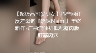 【超极品可爱少女】抖音网红反差母狗『奶咪Naimi』年终新作-广袖流仙裙低配露肉版 肛塞肉穴