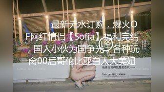 ⚫️⚫️最新无水订购，爆火OF网红情侣【Sofia】福利完结，国人小伙为国争光，各种玩肏00后哥伦比亚白人大美妞