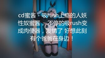 cd蜜酱 - 吸rush上瘾的人妖性奴蜜酱， 不停的吸rush变成肉便器，发情了 好想此刻有个爸爸在身边！