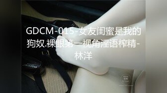 GDCM-015-女友闺蜜是我的狗奴.裸眼第一视角淫语榨精-林洋