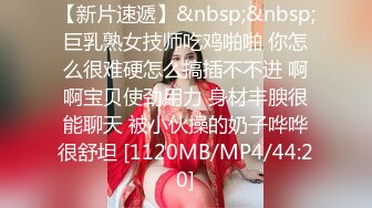 【新片速遞】&nbsp;&nbsp;巨乳熟女技师吃鸡啪啪 你怎么很难硬怎么搞插不不进 啊啊宝贝使劲用力 身材丰腴很能聊天 被小伙操的奶子哗哗很舒坦 [1120MB/MP4/44:20]