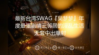 最新台湾SWAG『吴梦梦』年度最强剧情三邻居的淫乱生活 无套中出爆射