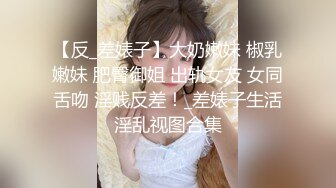 【反_差婊子】大奶嫩妹 椒乳嫩妹 肥臀御姐 出轨女友 女同舌吻 淫贱反差！_差婊子生活淫乱视图合集