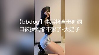 【bbdog】事后检查母狗洞口被操到缩不紧了-大奶子