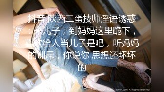 抖音 陕西二蛋技师淫语诱惑：来儿子，到妈妈这里跪下，喜欢给人当儿子是吧，听妈妈的训斥，你说你 思想还坏坏的