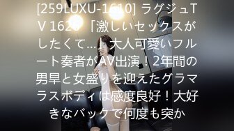 [259LUXU-1610] ラグジュTV 1626 「激しいセックスがしたくて…」大人可愛いフルート奏者がAV出演！2年間の男旱と女盛りを迎えたグラマラスボディは感度良好！大好きなバックで何度も突か