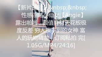 【新片速遞】&nbsp;&nbsp; ⚡性感淫荡小仙女【Angie】露出啪啪，颜值身材天花板极度反差 穷人操不到的女神 富人的玩物精盆，订阅私拍 完[1.05G/MP4/24:16]