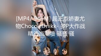 [MP4/ 946M] 超正点娇妻尤物Chocoletmikk- 多P大作战 精液当潮喷 骚骚 骚